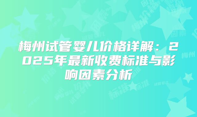 梅州试管婴儿价格详解:2025年最新收费标准与影响因素分析