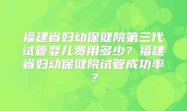 福建省妇幼保健院第三代试管婴儿费用多少？福建省妇幼保健院试管成功率？