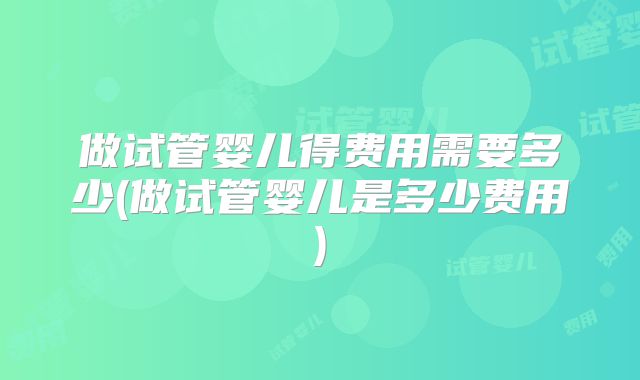 做试管婴儿得费用需要多少(做试管婴儿是多少费用)