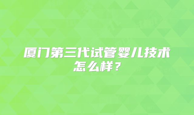 厦门第三代试管婴儿技术怎么样？