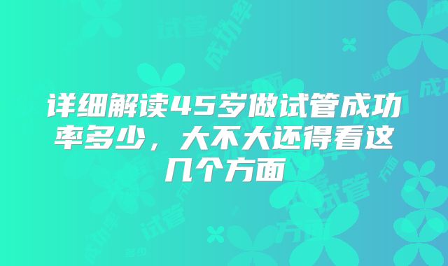 详细解读45岁做试管成功率多少，大不大还得看这几个方面