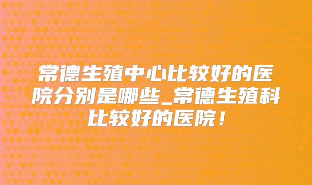 常德生殖中心比较好的医院分别是哪些_常德生殖科比较好的医院!