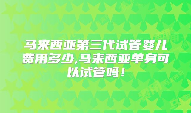 马来西亚第三代试管婴儿费用多少,马来西亚单身可以试管吗!