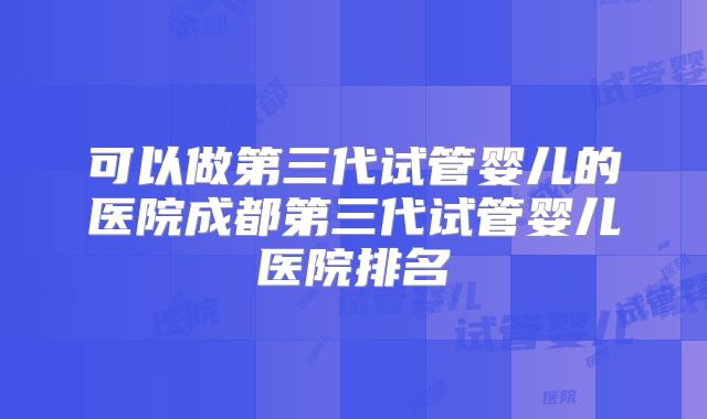 可以做第三代试管婴儿的医院成都第三代试管婴儿医院排名