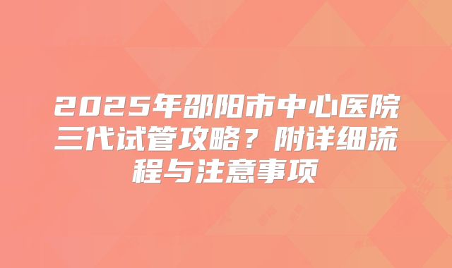 2025年邵阳市中心医院三代试管攻略?附详细流程与注意事项