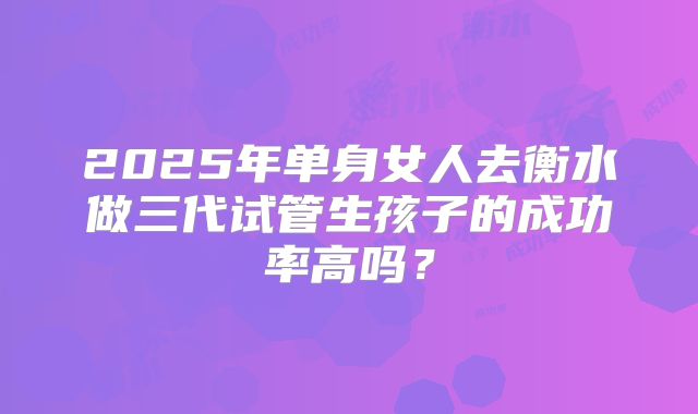2025年单身女人去衡水做三代试管生孩子的成功率高吗?