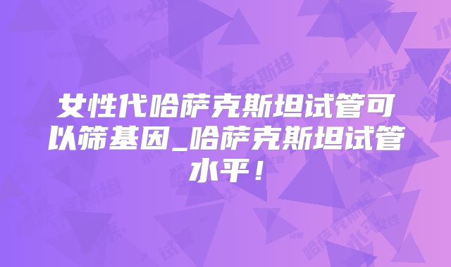 女性代哈萨克斯坦试管可以筛基因_哈萨克斯坦试管水平！