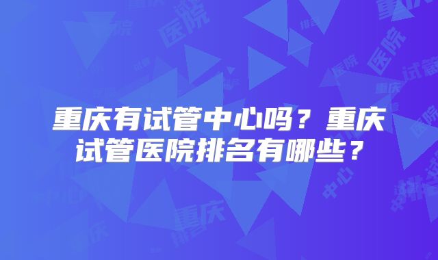 重庆有试管中心吗？重庆试管医院排名有哪些？
