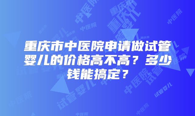 重庆市中医院申请做试管婴儿的价格高不高？多少钱能搞定？