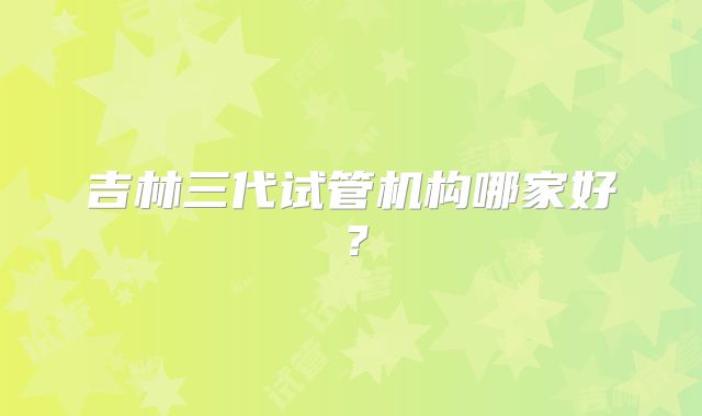 吉林三代试管机构哪家好?