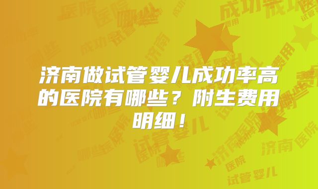 济南做试管婴儿成功率高的医院有哪些？附生费用明细！