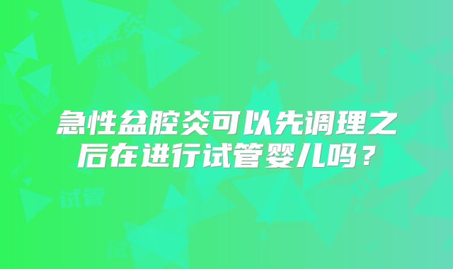 急性盆腔炎可以先调理之后在进行试管婴儿吗?