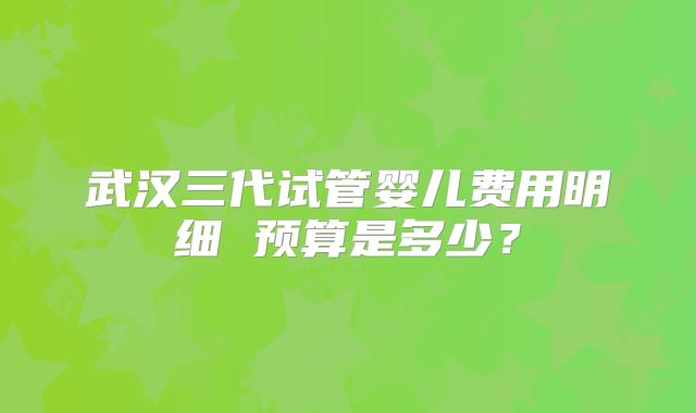 武汉三代试管婴儿费用明细 预算是多少?