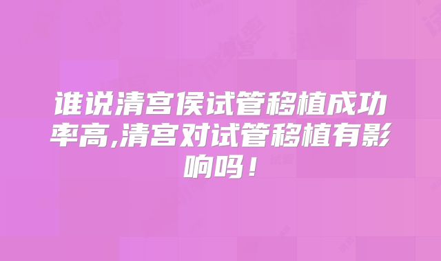 谁说清宫侯试管移植成功率高,清宫对试管移植有影响吗!