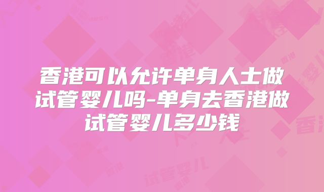 香港可以允许单身人士做试管婴儿吗-单身去香港做试管婴儿多少钱