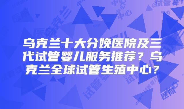 乌克兰十大分娩医院及三代试管婴儿服务推荐?乌克兰全球试管生殖中心?
