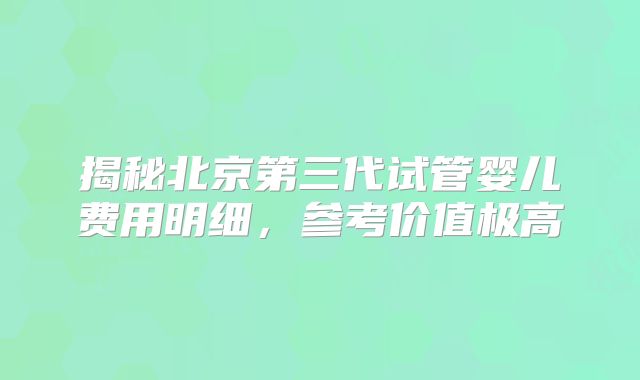 揭秘北京第三代试管婴儿费用明细，参考价值极高