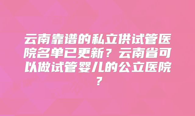云南靠谱的私立供试管医院名单已更新？云南省可以做试管婴儿的公立医院？