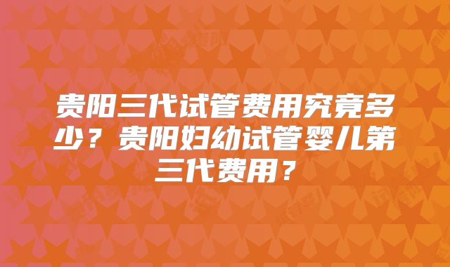 贵阳三代试管费用究竟多少?贵阳妇幼试管婴儿第三代费用?