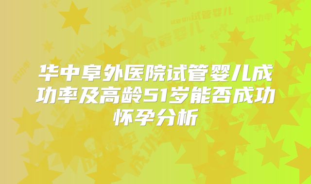 华中阜外医院试管婴儿成功率及高龄51岁能否成功怀孕分析