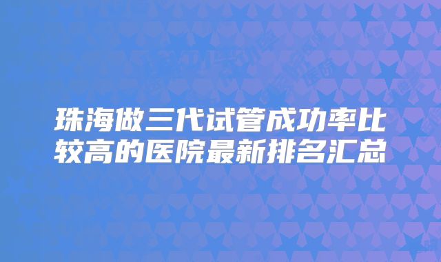 珠海做三代试管成功率比较高的医院最新排名汇总