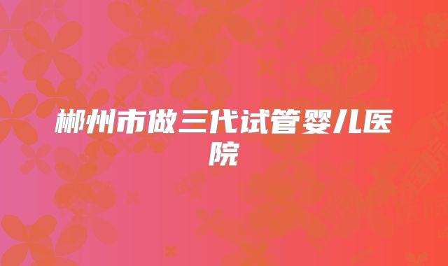 郴州市做三代试管婴儿医院
