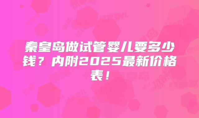 秦皇岛做试管婴儿要多少钱?内附2025最新价格表!
