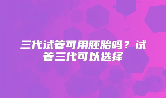 三代试管可用胚胎吗？试管三代可以选择