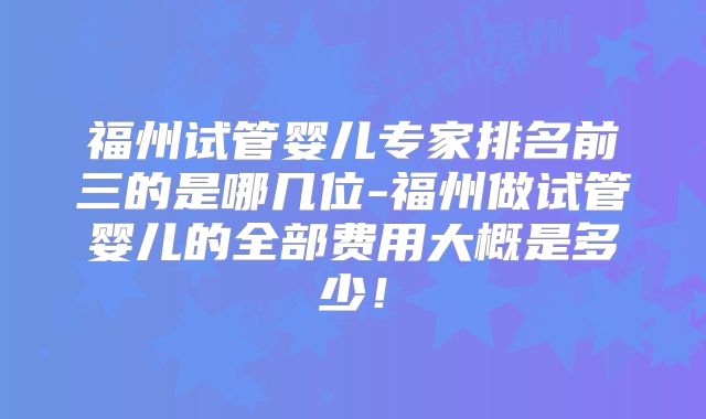 福州试管婴儿专家排名前三的是哪几位-福州做试管婴儿的全部费用大概是多少！