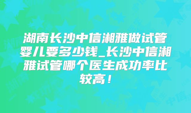 湖南长沙中信湘雅做试管婴儿要多少钱_长沙中信湘雅试管哪个医生成功率比较高!