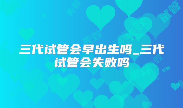 三代试管会早出生吗_三代试管会失败吗