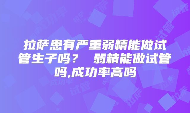 拉萨患有严重弱精能做试管生子吗? 弱精能做试管吗,成功率高吗