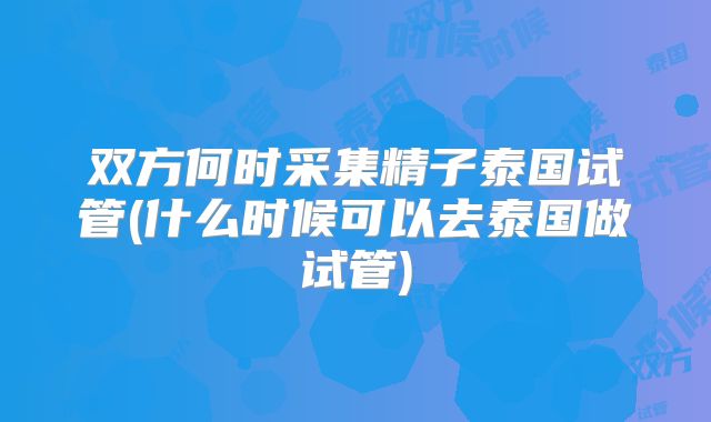 双方何时采集精子泰国试管(什么时候可以去泰国做试管)