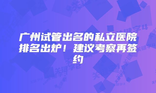 广州试管出名的私立医院排名出炉！建议考察再签约