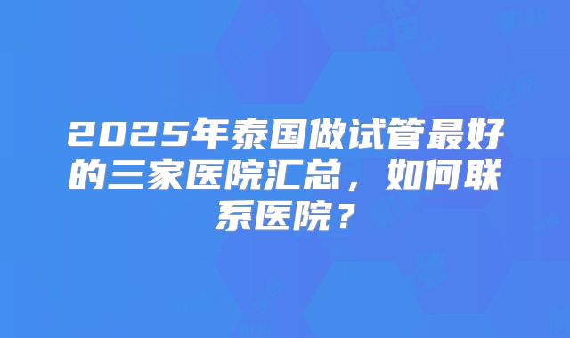 2025年泰国做试管最好的三家医院汇总,如何联系医院?
