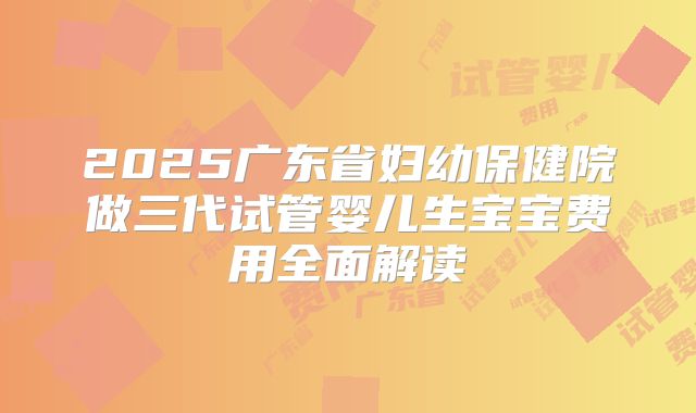 2025广东省妇幼保健院做三代试管婴儿生宝宝费用全面解读