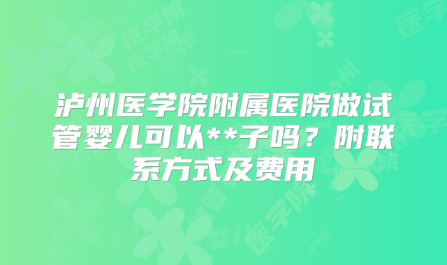 泸州医学院附属医院做试管婴儿可以**子吗?附联系方式及费用