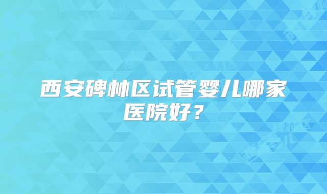 西安碑林区试管婴儿哪家医院好?