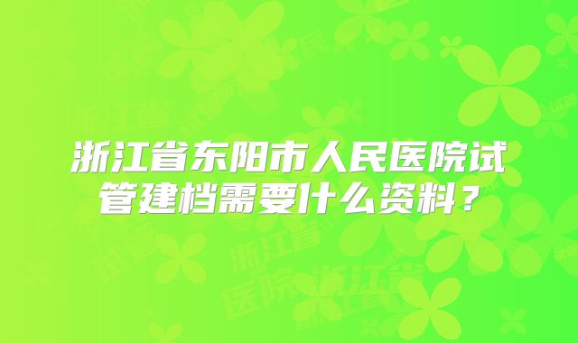 浙江省东阳市人民医院试管建档需要什么资料?