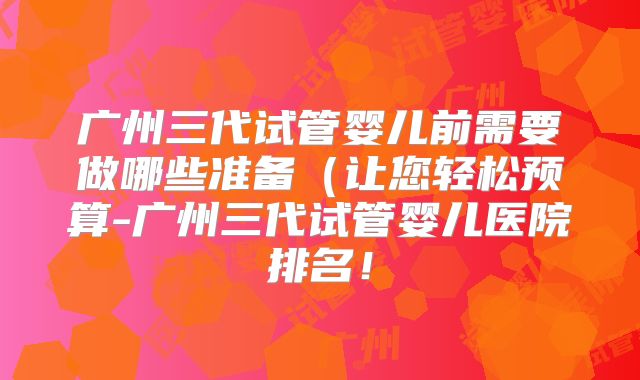 广州三代试管婴儿前需要做哪些准备(让您轻松预算-广州三代试管婴儿医院排名!