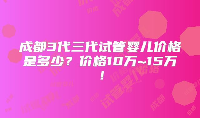 成都3代三代试管婴儿价格是多少？价格10万~15万！