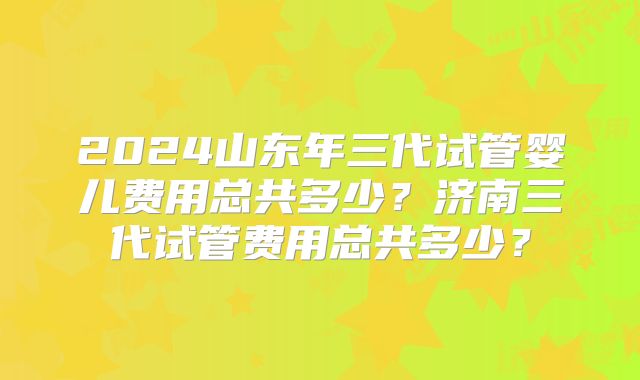 2024山东年三代试管婴儿费用总共多少？济南三代试管费用总共多少？