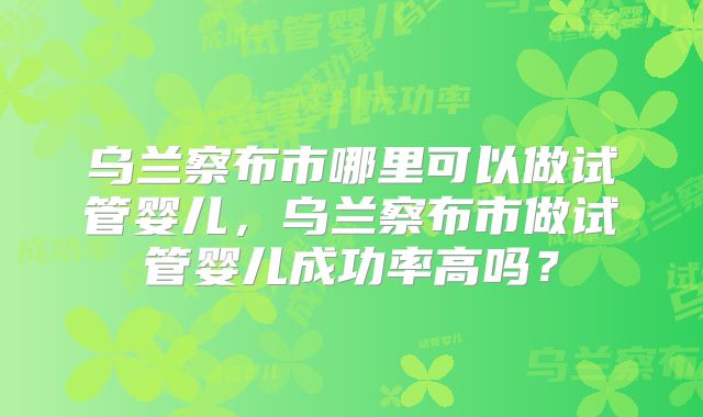 乌兰察布市哪里可以做试管婴儿,乌兰察布市做试管婴儿成功率高吗?