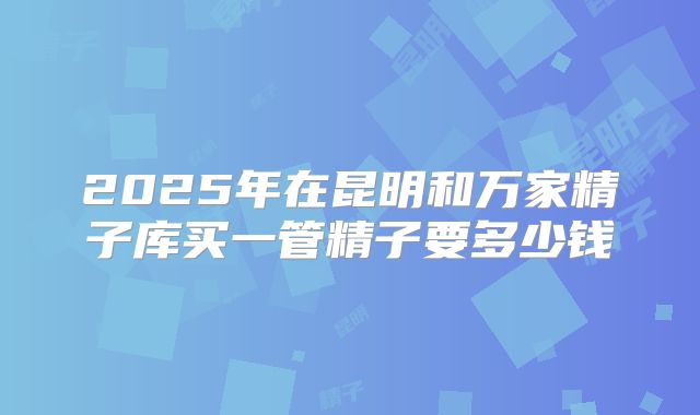 2025年在昆明和万家精子库买一管精子要多少钱