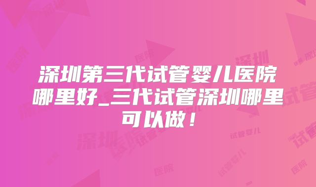 深圳第三代试管婴儿医院哪里好_三代试管深圳哪里可以做!