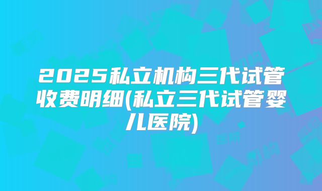 2025私立机构三代试管收费明细(私立三代试管婴儿医院)