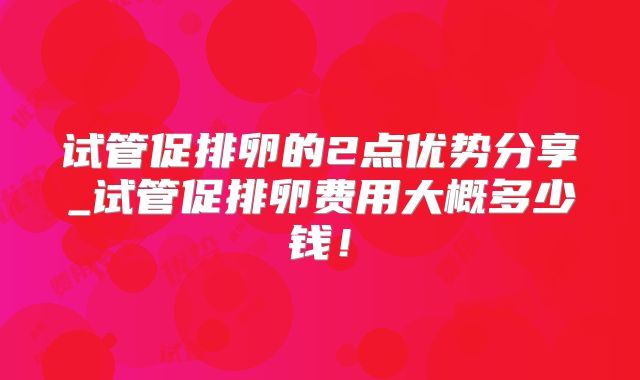 试管促排卵的2点优势分享_试管促排卵费用大概多少钱！