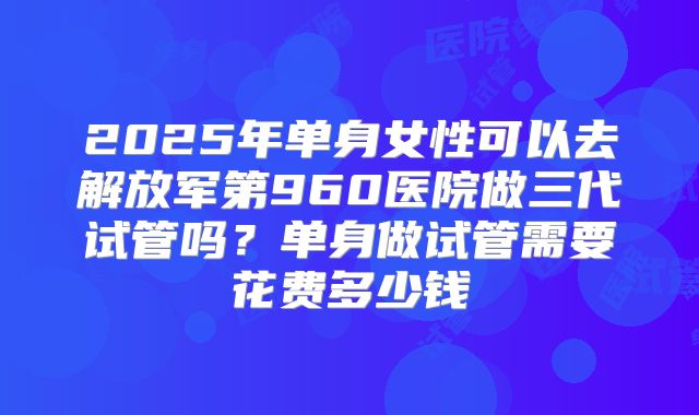 2025年单身女性可以去解放军第960医院做三代试管吗？单身做试管需要花费多少钱