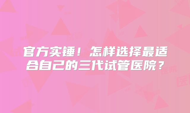 官方实锤!怎样选择最适合自己的三代试管医院?