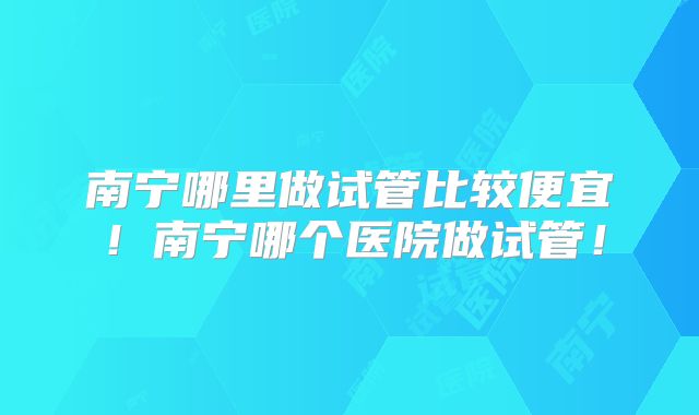 南宁哪里做试管比较便宜！南宁哪个医院做试管！
